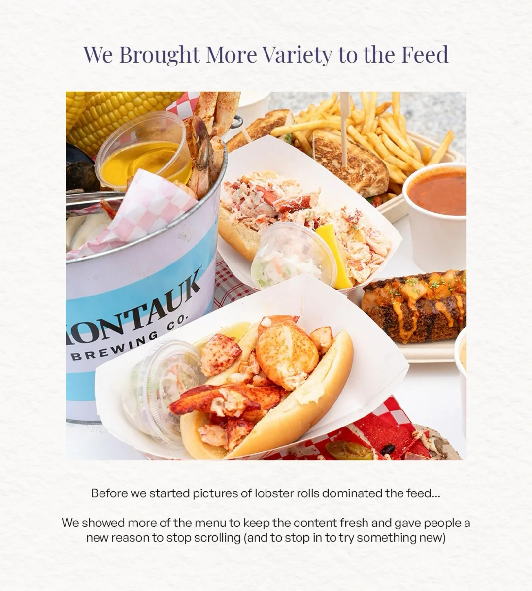 Carousel slide, We Brought More Variety to the Feed: a spread of lobster rolls, a steamer bucket, corn, fries, a grilled sandwich and soup. Caption: Before we started pictures of lobster rolls dominated the feed… We showed more of the menu to keep the content fresh and gave people a new reason to stop scrolling (and to stop in to try something new)